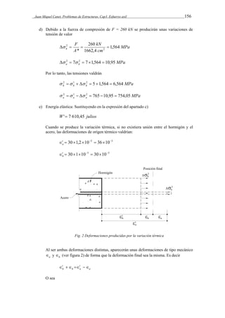 Juan Miquel Canet. Problemas de Estructuras. Cap3. Esfuerzo axil 156 
d) Debido a la fuerza de compresión de F = 260 kN se producirán unas variaciones de 
tensión de valor 
MPa 
kN 
260 
 2    
h 1,564 
* 2 
cm 
F 
A 
1662,4 
MPa a h  2  7 2  71,564  10,95 
Por lo tanto, las tensiones valdrán 
MPa h h h  2  1   2  5 1,564  6,564 
MPa a a a  2  1   2  765 10,95  754,05 
e) Energía elástica: Sustituyendo en la expresión del apartado c) 
W' 7 610,45 julios 
Cuando se produce la variación térmica, si no existiera unión entre el hormigón y el 
acero, las deformaciones de origen térmico valdrían: 
t  301,2105  36105 
a 
t  301105  30105 
h 
Fig. 2 Deformaciones producidas por la variación térmica 
Al ser ambas deformaciones distintas, aparecerán unas deformaciones de tipo mecánico 
a  y h  (ver figura 2) de forma que la deformación final sea la misma. Es decir 
t 
h     
a 
t 
h a 
O sea 
 