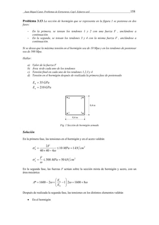 Juan Miquel Canet. Problemas de Estructuras. Cap3. Esfuerzo axil 158 
Problema 3.13 La sección de hormigón que se representa en la figura 1 se postensa en dos 
fases: 
- En la primera, se tensan los tendones 1 y 2 con una fuerza F , anclándose a 
continuación. 
- En la segunda, se tensan los tendones 3 y 4 con la misma fuerza F , anclándose a 
continuación. 
Si se desea que la máxima tensión en el hormigón sea de 10 Mpa y en los tendones de postensar 
sea de 500 Mpa. 
Hallar: 
a) Valor de la fuerza F 
b) Área  de cada uno de los tendones 
c) Tensión final en cada uno de los tendones 1,2,3 y 4 
d) Tensión en el hormigón después de realizada la primera fase de postensado 
E GPa h  35 
E GPa a  210 
Fig. 1 Sección de hormigón armado 
Solución 
En la primera fase, las tensiones en el hormigón y en el acero valdrán 
2F MPa kN cm 
1 10 1 2 
h   
40  40  
4 
 
 
 
1 F 500 MPa 50 kN cm2 
a    
 
 
En la segunda fase, las fuerzas F actúan sobre la sección mixta de hormigón y acero, con un 
área mecánica 
 
 
  
*   
1600  2   a 
 
1 2   1600  8  E 
h 
 E 
A 
Después de realizada la segunda fase, las tensiones en los distintos elementos valdrán 
 En el hormigón 
 