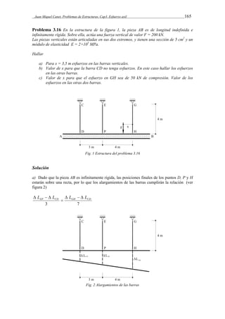 Juan Miquel Canet. Problemas de Estructuras. Cap3. Esfuerzo axil 165 
Problema 3.16 En la estructura de la figura 1, la pieza AB es de longitud indefinida e 
infinitamente rígida. Sobre ella, actúa una fuerza vertical de valor F = 200 kN. 
Las piezas verticales están articuladas en sus dos extremos, y tienen una sección de 5 cm2 y un 
módulo de elasticidad E = 2×105 MPa. 
Hallar 
a) Para x = 3,5 m esfuerzos en las barras verticales. 
b) Valor de x para que la barra CD no tenga esfuerzos. En este caso hallar los esfuerzos 
en las otras barras. 
c) Valor de x para que el esfuerzo en GH sea de 50 kN de compresión. Valor de los 
esfuerzos en las otras dos barras. 
Fig. 1 Estructura del problema 3.16 
Solución 
a) Dado que la pieza AB es infinitamente rígida, las posiciones finales de los puntos D, Ρ y H 
estarán sobre una recta, por lo que los alargamientos de las barras cumplirán la relación (ver 
figura 2) 
EP CD GH CD L L  L   L 
 
   
3 7 
Fig. 2 Alargamientos de las barras 
 