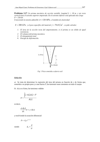 Juan Miquel Canet. Problemas de Estructuras. Cap3. Esfuerzo axil 167 
Problema 3.17 Un prisma mecánico de sección variable, longitud L = 30 m, y eje recto 
vertical tiene el extremo superior empotrado. En el extremo inferior está aplicada una carga 
P = 150 kN. 
Conociendo la tensión admisible   120 MPa , el módulo de elasticidad 
E  200 GPa y el peso específico del material   78 kN m3 , se pide calcular: 
1. El área de la sección recta del empotramiento, si el prisma es un sólido de igual 
resistencia. 
2. El volumen del prisma mecánico. 
3. El alargamiento total 
4. Energía de deformación. 
Fig. 1 Pieza sometida a esfuerzo axil 
Solución 
a) Se trata de determinar la expresión del área del prisma en función de x de forma que, 
sometido a su propio peso y a una fuerza P, las tensiones sean constantes en todo el cuerpo. 
Si A(x) es el área, las tensiones valdrán 
A d P 
Ax 
x 
 
 0 
 ( )  
 
es decir, 
    
dx 
d A x  A(x) 
y resolviendo la ecuación diferencial 
A  A e x 
 / 
0 
siendo 
A  P 0 
 
 