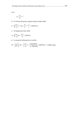 Juan Miquel Canet. Problemas de Estructuras. Cap3. Esfuerzo axil 168 
o sea: 
A  P e x / 
  
 
b) El volumen del prisma, supuesto espesor unidad valdrá 
V   P e x / dx  Pe x  0,0379 m     
30 3 
0 
30 / 
0 
  
c) El alargamiento total valdrá: 
m 
dx L 
E 
       
0,018 30 
0 
E 
d) La energía de deformación se escribirá: 
1 3 
m julios 
V MPa 
E 
(120 ) 
GPa 
dV 
E 
W 
V 
0,0379 1,3644 
2 200 
1 
2 
2 
2 2 2 
  
 
      
 
