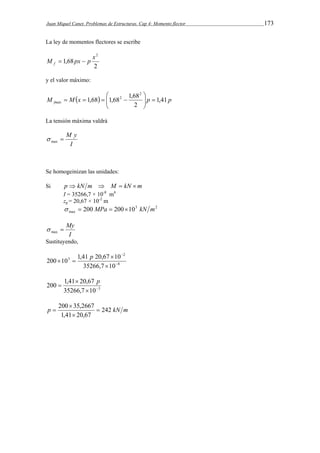 Juan Miquel Canet. Problemas de Estructuras. Cap 4: Momento flector 173 
La ley de momentos flectores se escribe 
x2 M px p f   
2 
1,68 
y el valor máximo: 
 
1,68 1,68 1,68 
 
M Mx  p p fmáx 1,41 
2 
2 
2    
  
    
La tensión máxima valdrá 
 M y max  
I 
Se homogeinizan las unidades: 
Si p  kN m  M  kN m 
I = 35266,7 × 10-8 m4 
zg = 20,67 × 10-2 m 
3 2 
max   200 MPa  20010 kN m 
 
 My max I 
Sustituyendo, 
200 10 1,41 20,67 10  
8 
2 
3 
35266,7 10 
 
 
 
  p 
 p 
 
200 1,41 20,67   
35266,7 10 3 
200  
35,2667  
p 242 kN m 
1,41  
20,67 
 
 