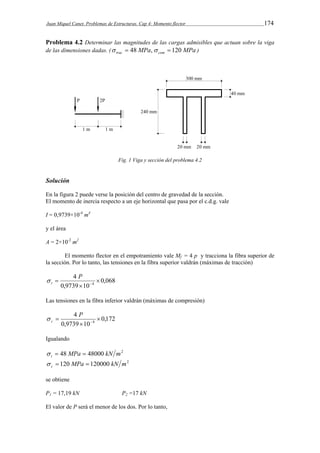 Juan Miquel Canet. Problemas de Estructuras. Cap 4: Momento flector 174 
Problema 4.2 Determinar las magnitudes de las cargas admisibles que actuan sobre la viga 
de las dimensiones dadas. ( MPa MPa trac com   48 ,  120 ) 
Fig. 1 Viga y sección del problema 4.2 
Solución 
En la figura 2 puede verse la posición del centro de gravedad de la sección. 
El momento de inercia respecto a un eje horizontal que pasa por el c.d.g. vale 
I = 0,9739×10-4 m4 
y el área 
A = 2×10-2 m2 
El momento flector en el empotramiento vale Mf = 4 p y tracciona la fibra superior de 
la sección. Por lo tanto, las tensiones en la fibra superior valdrán (máximas de tracción) 
0,068 
4 
P 
  
0,9739 10 
4  
 
t  
Las tensiones en la fibra inferior valdrán (máximas de compresión) 
0,172 
4 
P 
  
0,9739 10 
4  
 
c  
Igualando 
48 MPa 48000 kN m2 t    
120 MPa 120000 kN m2 c    
se obtiene 
P1 = 17,19 kN P2 =17 kN 
El valor de P será el menor de los dos. Por lo tanto, 
 