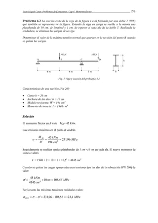 Juan Miquel Canet. Problemas de Estructuras. Cap 4: Momento flector 176 
Problema 4.3 La sección recta de la viga de la figura 1 está formada por una doble T (IPN) 
que también se representa en la figura. Estando la viga en carga se suelda a la misma una 
platabanda de 10 cm. de longitud y 1 cm. de espesor a cada ala de la doble T. Realizada la 
soldadura, se eliminan las cargas de la viga. 
Determinar el valor de la máxima tensión normal que aparece en la sección del punto B cuando 
se quitan las cargas. 
Fig. 1 Viga y sección del problema 4.3 
Características de una sección IPN 200 
 Canto h = 20 cm 
 Anchura de las alas: b = 10 cm 
 Módulo resistente: W = 194 cm3 
 Momento de inercia: I = 1940 cm4 
Solución 
El momento flector en B vale MfB= 45 kNm. 
Las tensiones máximas en el punto B valdrán 
MPa 
M fB kNm 
231,96 
3     
cm 
W 
45 
194 
Seguidamente se sueldan sendas platabandas de 1 cm×10 cm en cada ala. El nuevo momento de 
inercia valdrá 
I’ = 1940 + 2 × 10 × 1 × 10,52 = 4145 cm4 
Cuando se quitan las cargas aparecerán unas tensiones (en las alas de la subsección IPN 200) de 
valor 
kNm 10 108,56 
' 45 4     
cm MPa 
cm 
4145 
Por lo tanto las máximas tensiones residuales valen: 
MPa RES    ' 231,96 108,56  123,4 
 