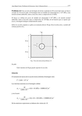 Juan Miquel Canet. Problemas de Estructuras. Cap 4: Momento flector 177 
Problema 4.4 Una sección de hormigón de forma cuadrada de 80 cm de lado tiene un hueco 
circular de 10 cm de radio. El hormigón tiene un módulo de elasticidad de 2×104 MPa y una 
tensión normal admisible, tanto a tracción como a compresión de 16 MPa. 
El hueco se rellena de acero de módulo de elasticidad 2×105 MPa y de tensión normal 
admisible, tanto a tracción como a compresión, de 120 Mpa, de tal manera que se supone que 
acero y hormigón trabajan solidariamente unidos. 
Sobre la sección conjunta se aplica un momento flector M que lleva la dirección y sentido del 
semieje positivo Gx2. 
Fig. 1 Sección mixta del problema 4.4 
Se pide: 
Valor máximo de M que puede soportar la sección. 
Solución 
El momento de inercia de la sección mixta (referido al hormigón vale) 
I*= 3,484 × 10-2 m4 
Las máximas tensiones en el hormigón valdrán 
2 
M MPa kN m 
2 0,4 16 16000 
   
n    
3,484  
10 
y en el acero 
2 
M MPa kN m 
2 0,1 10 120 120000 
   
a     
3,484  
10 
De las anteriores expresiones se deducen dos valores de M 
 