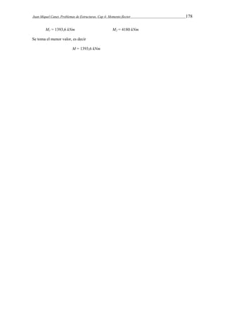 Juan Miquel Canet. Problemas de Estructuras. Cap 4: Momento flector 178 
M1 = 1393,6 kNm M2 = 4180 kNm 
Se toma el menor valor, es decir 
M = 1393,6 kNm 
 