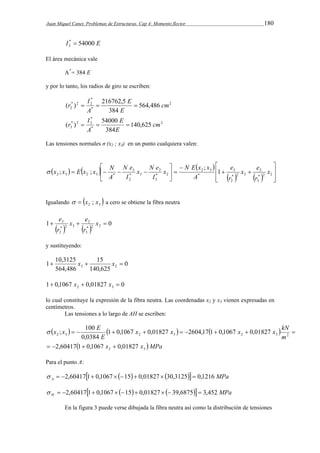 Juan Miquel Canet. Problemas de Estructuras. Cap 4: Momento flector 180 
I * 54000 E 
3  
El área mecánica vale 
A*= 384 E 
y por lo tanto, los radios de giro se escriben: 
2 
* 
r  I   
( ) 216762,5 cm 
* 2 2 
2 564,486 
* 
384 
E 
E 
A 
2 
* 
r  I   
( ) 54000 cm 
* 2 3 
3 140,625 
* 
384 
E 
E 
A 
Las tensiones normales σ (x2 ; x3) en un punto cualquiera valen: 
      
 
 
  
N E x x 
x N e 
N e 
 x x E x x N 
2 3 2 3 * 1 
x e 
e 
    3 
* 2 2 
       
  
 
 
 
  
 
 
3 
2 
* 2 3 
2 
* 
2 3 
2 
* 2 
3 
3 
* 3 
2 
; 
; ; x 
r 
r 
A 
x 
I 
I 
A 
Igualando   2 3   x ; x a cero se obtiene la fibra neutra 
x e 
e 
 3  x  
    1 0 * 2 2 
3 
2 
* 2 3 
2 
r 
r 
y sustituyendo: 
0 
1  10,3125 x  15 
x  
3 2 140,625 
564,486 
1 0,1067 0,01827 0 2 3  x  x  
lo cual constituye la expresión de la fibra neutra. Las coordenadas x2 y x3 vienen expresadas en 
centímetros. 
Las tensiones a lo largo de AH se escriben: 
; 100 
x x x x kN 
               2 3 2 3 2 3 2 1 0,1067 0,01827 2604,17 1 0,1067 0,01827 
0,0384 
m 
E 
 x x E 
 x x MPa 2 3  2,60417 1 0,1067  0,01827 
Para el punto A: 
     MPa A   2,60417 1 0,1067  15  0,01827  30,3125  0,1216 
     MPa H   2,60417 1 0,1067  15  0,01827   39,6875  3,452 
En la figura 3 puede verse dibujada la fibra neutra así como la distribución de tensiones 
 