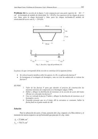 Juan Miquel Canet. Problemas de Estructuras. Cap 4: Momento flector 182 
Problema 4.6 La sección de la figura 1 está compuesta por una parte superior de 60 × 7 
cm2 de hormigón de módulo de elasticidad Eh= 30 GPa. Los espesores de las chapas de acero 
son: 8mm. para la chapa horizontal y 3mm. para las chapas inclinadas.El módulo de 
elasticidad del acero vale Ea = 210 GPa 
Fig. 1. Sección y viga del problema 4.6 
La pieza a la que corresponde dicha sección se construye de la siguiente forma: 
 Se coloca la parte metálica sobre los apoyos A y B y se aplican dos fuerzas F 
 Se hormigona el rectángulo de hormigón y una vez éste ha endurecido se retiran las 
fuerzas F. 
SE PIDE: 
1. Valor de las fuerzas F para que durante el proceso de construcción las 
máximas tensiones de compresión en el hormigón valgan 2 MPa. 
2. Hallar y dibujar la distribución de tensiones en la sección de acero del tramo 
AB una vez colocadas las fuerzas F. 
3. Una vez retirada la fuerza F hallar y dibujar la distribución de tensiones en el 
hormigón y acero. 
4. Teniendo presente que en el tramo AB la curvatura es constante, hallar la 
flecha final en el punto medio de AB. 
Solución 
Para la subsección de acero, el área, posición del c.d.g. respecto a la fibra inferior y el 
momento de inercia respecto a un eje horizontal que pasa por el c.d.g. valen: 
A 27,404 cm2 a  
4 
2 I 755,71 cm a  
 