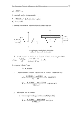 Juan Miquel Canet. Problemas de Estructuras. Cap 4: Momento flector 183 
xa cm 
G 3,5372 3  
En cuanto a la sección homogeneizada: 
* 44.896,1 4 ( ) 
2 I  cm referido al hormigón 
x cm G * 15,182 
3  
En la figura 2 pueden verse representadas posiciones de los c.d.g. 
Fig. 2 Posiciones de los centros de gravedad 
a) Sección de acero. b) Sección mixta 
1. Cuando se retiran las fuerzas F , las tensiones máximas en el hormigón valdrán 
    
MPa 
F 1 8,818 
cm 
h 2 
* 8 m 
4 
2 
M x 
I 
44.896,1 10 
2 3 max 
max  
 
  
    
Despejando el valor de F vale 
F  10,1828 kN 
2. Las tensiones en el acero una vez colocadas las fuerzas F valen (figura 3a)) 
MPa 
kN m cm 
10,1828 1 13,4628 
2  
a 181,407 
cm 
755,71 
4 
  
  
MPa 
kN m cm 
10,1828 1 3,5372 
3   
a 47,662 
cm 
755,71 
4 
  
   
3. Distribución final de tensiones 
a. Tensiones provocadas por la retirada de F (figura 3 b)) 
MPa 
kN m cm 
10,1828 1 8,818 
h 2 
cm 
44896,1 
4 
1 
  
  
   
 