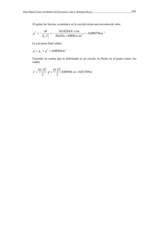 Juan Miquel Canet. Problemas de Estructuras. Cap 4: Momento flector 185 
Al quitar las fuerzas, se produce en la sección mixta una curvatura de valor 
kN m 
10,1828 1    
1 
M 
* 0,000756 
* 30  
44896,1 
4 
2 
 
    m 
GPa cm 
E I 
h 
 
La curvatura final valdrá 
  *  0,00566m1 a    
Teniendo en cuenta que la deformada es un círculo, la flecha en el punto centro luz 
valdrá 
 f  L 2  2  5 2 
 2 
  0,00566 m  
0,01769m 
2 
2 
 
