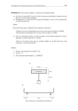 Juan Miquel Canet. Problemas de Estructuras. Cap 4: Momento flector 186 
Problema 4.7 La sección de la figura 1, se fabrica de la siguiente forma: 
a) Se coloca la viga doble T de acero sobre dos apoyos procediendo a cargarla con dos 
fuerzas F, tal como indica la figura. 
b) Seguidamente se coloca sobre AA’ la capa de hormigón y, una vez éste ha endurecido, 
se retiran las fuerzas F. 
Hallar: 
El valor de F para que se cumplan las dos siguientes condiciones: 
-Tensión en el acero al final del proceso en la sección centro luz inferior a 50 MPa. 
-Tensión final en el hormigón en la sección centro luz inferior a 5 MPa. 
c) Una vez construida la pieza se carga la misma con una fuerza puntual de valor P 
aplicada en el punto medio de AA’. Se pide: 
-Valor de esta fuerza para que las tensiones finales en el alma del acero sean 
constantes, y valor de esta tensión. 
NOTAS: 
1. Espesor en la pieza de acero igual a 1 cm. 
2.  7 a h E E 
3. Peso específico del hormigón ˆ 25kN m3 h   
Fig. 1 Estructura correspondiente al problema 4.7 
 