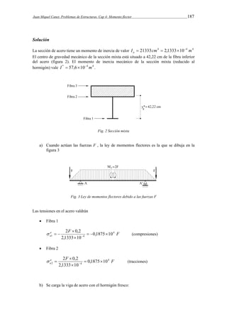 Juan Miquel Canet. Problemas de Estructuras. Cap 4: Momento flector 187 
Solución 
La sección de acero tiene un momento de inercia de valor I  21333cm4  2,1333  10  
4 m4 a 
El centro de gravedad mecánico de la sección mixta está situado a 42,22 cm de la fibra inferior 
del acero (figura 2). El momento de inercia mecánico de la sección mixta (reducido al 
hormigón) vale I *  57,6104m4 . 
Fig. 2 Sección mixta 
a) Cuando actúan las fuerzas F , la ley de momentos flectores es la que se dibuja en la 
figura 3 
Fig. 3 Ley de momentos flectores debido a las fuerzas F 
Las tensiones en el acero valdrán 
 Fibra 1 
a 2 F  
0,2    
4 
F 
a 
1 4 0,1875 10 
    (compresiones) 
2,1333  
10 
 Fibra 2 
a 2 F  
0,2   
4 
F 
a 
2 4 0,1875 10 
   (tracciones) 
2,1333  
10 
b) Se carga la viga de acero con el hormigón fresco: 
 