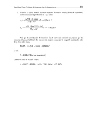 Juan Miquel Canet. Problemas de Estructuras. Cap 4: Momento flector 190 
c) Se aplica la fuerza puntual Р con un momento de sentido horario (fuerza Ρ ascendente) 
las tensiones que se producirán en 1 y 2 serán: 
3,75 0,42222 
   7 1924,18 
    
  
1 4  
57,6  
10 
      
3,75  0,42222  
0,4 
   7 101,26 
2 4  
57,6  
10 
Para que la distribución de tensiones en el acero sea constante es preciso que las 
tensiones totales en la fibra 1 (las previas más las provocadas por la carga Ρ) sean iguales a las 
de la fibra 2. Es decir, 
20637 101,26   50000 1924,18P 
O sea: 
  16,11 kN  fuerza ascendente 
La tensión final en el acero valdrá: 
  20637 101,2616,11  19005 kN m2  19 MPa 
 