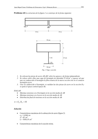 Juan Miquel Canet. Problemas de Estructuras. Cap 4: Momento flector 191 
Problema 4.8 La estructura de la figura 1 se construye de la forma siguiente: 
Fig. 1 Viga y sección 
1. Se colocan las piezas de acero AB yBC sobre los apoyos y de forma independiente 
2. Se coloca sobre ellas una capa de hormigón de densidad 25 kN/m3 y espesor tal que 
una vez endurecido el hormigón la fibra neutra de la nueva sección esté en el contacto 
hormigón-acero. 
3. Una vez endurecido el hormigón, se sueldan las dos piezas de acero en la sección B y 
se quita el apoyo central (apoyo B). 
HALLAR: 
 Máximas tensiones en el hormigón en la sección media de AB 
 Máximas tensiones en el acero en la sección media de AB 
 Distribución final de tensiones en la sección media de AB 
  10 a h n E E 
Solución 
 Características mecánicas de la subsección de acero (figura 2) 
x2g = 6,944 cm 
A = 45 cm2 
I2 = 3038,19 cm4 
 Características mecánicas de la sección mixta. 
 