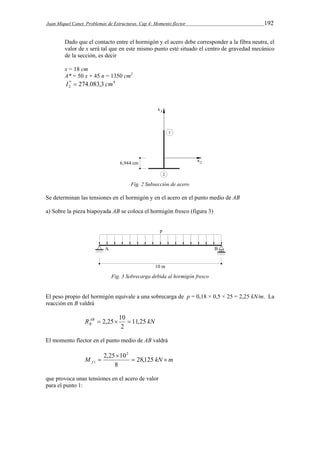 Juan Miquel Canet. Problemas de Estructuras. Cap 4: Momento flector 192 
Dado que el contacto entre el hormigón y el acero debe corresponder a la fibra neutra, el 
valor de x será tal que en este mismo punto esté situado el centro de gravedad mecánico 
de la sección, es decir 
x = 18 cm 
A* = 50 x + 45 n = 1350 cm2 
* 4 
2 I  274.083,3 cm 
Fig. 2 Subsección de acero 
Se determinan las tensiones en el hormigón y en el acero en el punto medio de AB 
a) Sobre la pieza biapoyada AB se coloca el hormigón fresco (figura 3) 
Fig. 3 Sobrecarga debida al hormigón fresco 
El peso propio del hormigón equivale a una sobrecarga de p = 0,18 × 0,5 × 25 = 2,25 kN/m. La 
reacción en B valdrá 
 2,25 10  
RAB kN 
B 11,25 
2 
El momento flector en el punto medio de AB valdrá 
2,25  
102 
M   28,125 
kN  
m f 8 
1 
que provoca unas tensiones en el acero de valor 
para el punto 1: 
 