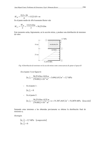 Juan Miquel Canet. Problemas de Estructuras. Cap 4: Momento flector 194 
22,5  
20 
M   112,5 
kN  
m fB 4 
En el punto medio de AB el momento flector vale 
M 
M fB 
112,5 
kNm kNm f 56,25 
   
2 2 2 
Este momento actúa, lógicamente, en la sección mixta, y produce una distribución de tensiones 
de valor: 
Fig. 6 Distribución de tensiones en la sección mixta como consecuencia de quitar el apoyo B 
-En el punto 3 (ver figura 6) 
kNm m 3.694,1 3,7 
56,25  
0,18 2 
  kN m MPa 
   
2 3 8 4   
m 
274.083,3  
10 
- En el punto 1: 
  0 2 1   
- En el punto 2: 
  n kN m MPa tracción 
kNm m 51.307,4 51,3074 
56,25  
0,25 2 
   
2 2 8 4    
m 
274.083,3  
10 
Sumando estas tensiones a las obtenidas previamente se obtiene la distribución final de 
tensiones σf. 
Hormigón 
  MPa compresión f 3,7 3 
  
  
  0 f 1 
 