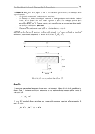 Juan Miquel Canet. Problemas de Estructuras. Cap 4: Momento flector 196 
Problema 4.9 La pieza de la figura 1, con la sección mixta que se indica, se construye de la 
siguiente forma: 
- Se apoya el acero sobre los tres apoyos indicados. 
- Se construye la parte de hormigón vertiendo el hormigón fresco directamente sobre el 
acero, de tal forma que éste último aguanta el peso del hormigón fresco (peso 
específico: 23kN m3 ). En esta etapa, experimentalmente se constata que la reacción 
en el apoyo central vale 43,125kN . 
- Cuando el hormigón está endurecido se elimina el apoyo central. 
HALLAR la distribución de tensiones en la sección situada en el punto medio de la viga final 
resultante (viga con dos apoyos de 10 metros de luz) (   7 a h n E E ) 
Fig. 1 Sección correspondiente al problema 4.9 
Solución 
El centro de gravedad de la subsección de acero está situado a 4,1 cm del eje de la pared inferior 
(figura 2.a). El momento de inercia respecto a un eje horizontal que pasa por dicho centro de 
gravedad vale 
I  7159,1 cm4 
El peso del hormigón fresco produce una carga uniformemente repartida a la subsección de 
acero de valor 
p  0,31,0 23  6,9 kN m 
 