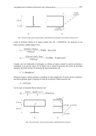 Juan Miquel Canet. Problemas de Estructuras. Cap 4: Momento flector 197 
Fig. 2 Posición del centro de gravedad y distribución de tensiones en la subsección de acero 
Como el momento flector en el apoyo central vale M kN m f  21,56 , las tensiones en las 
fibras extremas valdrán (figura 2 b)) 
MPa tracción 
kN cm 78 
7159,1 
21,56  
25,9 
1 4  
cm 
  
  MPa compresión 
cm 
kN cm 15,3 
7159,1 
21,56  4,1  
1 
   
2 4   
Cuando, una vez endurecido el hormigón, se elimina el apoyo central, la sección resistente a 
considerar es la sección mixta. En la figura 3.a) se indica la posición del centro de gravedad 
mecánico de dicha sección. El momento de inercia mecánico vale 
I *  1.300.600cm4 
Eliminar el apoyo central equivale a considerar la viga completa de 10 metros de luz sometida a 
una fuerza puntual, igual y contraria al valor de la reacción. Dicha reacción vale 
F  43,125kN 
Con lo cual, el momento flector máximo vale 
M F  2 L  43,125 2 5 
 
107,81 
kN m f 4 
4 
  
  
Fig. 3 Sección mixta: Centro de gravedad y distribución de tensiones 
 