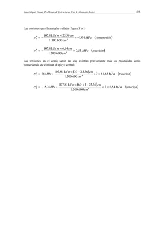 Juan Miquel Canet. Problemas de Estructuras. Cap 4: Momento flector 198 
Las tensiones en el hormigón valdrán (figura 3 b )) 
MPa compresión 
h 107,81 kN m  
23,36 
cm 1,94 
3 4   
cm 
1.300.600 
   
MPa tracción 
h 107,81 kN m  
6,64 
cm 0,55 
1 4  
cm 
1.300.600 
   
Las tensiones en el acero serán las que existían previamente más las producidas como 
consecuencia de eliminar el apoyo central: 
  MPa tracción 
a MPa kN m cm 7 81,85 
  
78 107,81 30 23,36   
1 4 cm 
1.300.600 
   
  MPa tracción 
a MPa kN m cm 7 6,54 
   
15,3 107,81 60 1 23,36   
2 4 cm 
1.300.600 
    
 