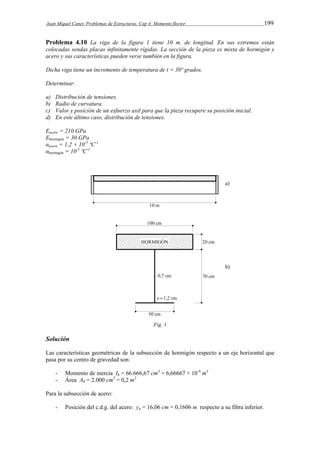 Juan Miquel Canet. Problemas de Estructuras. Cap 4: Momento flector 199 
Problema 4.10 La viga de la figura 1 tiene 10 m. de longitud. En sus extremos están 
colocadas sendas placas infinitamente rígidas. La sección de la pieza es mixta de hormigón y 
acero y sus características pueden verse también en la figura. 
Dicha viga tiene un incremento de temperatura de t = 30º grados. 
Determinar: 
a) Distribución de tensiones. 
b) Radio de curvatura. 
c) Valor y posición de un esfuerzo axil para que la pieza recupere su posición inicial. 
d) En este último caso, distribución de tensiones. 
Eacero = 210 GPa 
Ehormigón = 30 GPa 
αacero = 1,2 × 10-5 ºC-1 
αhormigón = 10-5 ºC-1 
Fig. 1 
Solución 
Las características geométricas de la subsección de hormigón respecto a un eje horizontal que 
pasa por su centro de gravedad son: 
- Momento de inercia Ih = 66.666,67 cm4 = 6,66667 × 10-4 m4 
- Área Ah = 2.000 cm2 = 0,2 m2 
Para la subsección de acero: 
- Posición del c.d.g. del acero: ya = 16,06 cm = 0,1606 m respecto a su fibra inferior. 
 
