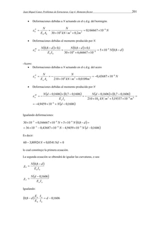 Juan Miquel Canet. Problemas de Estructuras. Cap 4: Momento flector 201 
 Deformaciones debidas a N actuando en el c.d.g. del hormigón. 
N 
N 
kN m m 
N 
h h 
E A 
N 
h 
6 
6 2 2 0,166667 10 
30 10 / 0,2 
   
  
   
 Deformaciones debidas al momento producido por N. 
  N d  N d  
E I 
N d 
0,8 0,1 0,8   
0,1 6 
M 
h    
6 4  
h h 
   
 
  
  
 5 10 0,8 
30 10 6,66667 10 
-Acero: 
 Deformaciones debidas a N actuando en el c.d.g. del acero 
N 
N 
kN m m 
N 
a a 
E A 
N 
a 
6 
6 2 2 0,43687 10 
210 10 / 0,0109 
    
  
    
 Deformaciones debidas al momento producido por N 
        
0,1606 0,7 0,1606 0,1606 0,7 0,1606 
4,9459 10  0,1606 
   
210 10 5,19337 10 
6 
2 4 4 
6 
     
 
   
  
   
  
 
 
N d 
kN m m 
N d 
E I 
N d 
a a 
M 
a  
Igualando deformaciones: 
  
5 6 6 
   
N N d 
30 10 0,166667 10 5 10 0,8 
       
36 10  5 0,43687 10  6 N 4,9459 10  
6 
N  d 
0,1606 
       
Es decir: 
60  3,80924 N  0,0541Nd  0 
lo cual constituye la primera ecuación. 
La segunda ecuación se obtendrá de igualar las curvaturas, o sea: 
  
N  d 
  0,8 
h E I 
h h 
  
N d  0,1606 
a E I 
a a 
  
Igualando: 
 I 
0,8   d  0,1606 
I 
E 
d 
E 
a 
h 
a 
h 
 