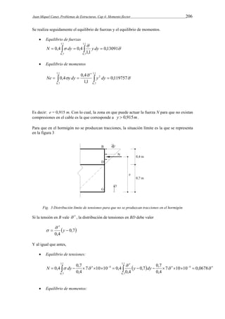 Juan Miquel Canet. Problemas de Estructuras. Cap 4: Momento flector 206 
Se realiza seguidamente el equilibrio de fuerzas y el equilibrio de momentos. 
 Equilibrio de fuerzas 
 
 
N   dy   y dy  
 0,13091 
1,1 
0,4 0,4 
1,1 
0,7 
1,1 
0,7 
 Equilibrio de momentos 
 
0,4 0,4 
 
 0,119757 
1,1 
1,1 
0,7 
2 
1,1 
0,7 
 
 
Ne   y dy   y dy 
Es decir: e = 0,915 m. Con lo cual, la zona en que puede actuar la fuerza N para que no existan 
compresiones en el cable es la que corresponde a y  0,915m. 
Para que en el hormigón no se produzcan tracciones, la situación límite es la que se representa 
en la figura 3 
Fig. 3 Distribución límite de tensiones para que no se produzcan tracciones en el hormigón 
Si la tensión en B vale   , la distribución de tensiones en BD debe valer 
 0,7 
0,4 
 
 
 y  
 
Y al igual que antes, 
 Equilibrio de tensiones: 
0,4 0,7 0,7 0,7 
4 
    
 
 
          7 10 10 0,0678 
         
0,4 
N dy y dy 
0,4 
7 10 10 0,4 
0,4 
1,1 
0,7 
4 
1,1 
0,7 
 Equilibrio de momentos: 
 