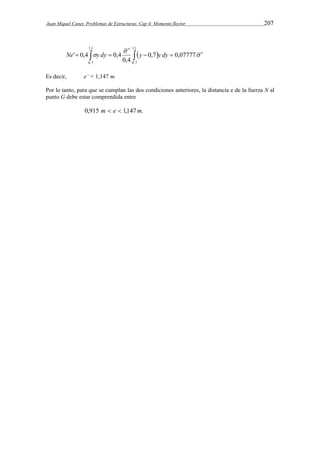 Juan Miquel Canet. Problemas de Estructuras. Cap 4: Momento flector 207 
   
 
 
    0,7 0,07777 
    
Ne y dy y y dy 
0,4 
' 0,4 0,4 
1,1 
0,7 
1,1 
0,7 
Es decir, e’ = 1,147 m. 
Por lo tanto, para que se cumplan las dos condiciones anteriores, la distancia e de la fuerza N al 
punto G debe estar comprendida entre 
0,915 m  e  1,147m. 
 