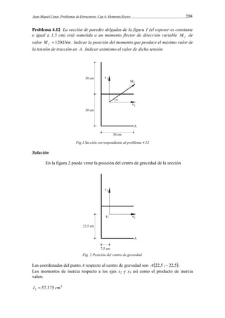 Juan Miquel Canet. Problemas de Estructuras. Cap 4: Momento flector 208 
Problema 4.12 La sección de paredes delgadas de la figura 1 (el espesor es constante 
e igual a 1,5 cm) está sometida a un momento flector de dirección variable f M de 
valor M kNm f  120 . Indicar la posición del momento que produce el máximo valor de 
la tensión de tracción en A . Indicar asimismo el valor de dicha tensión. 
Fig.1 Sección correspondiente al problema 4.12 
Solución 
En la figura 2 puede verse la posición del centro de gravedad de la sección 
Fig. 2 Posición del centro de gravedad. 
Las coordenadas del punto A respecto al centro de gravedad son A22,5 ; 22,5. 
Los momentos de inercia respecto a los ejes x2 y x3 así como el producto de inercia 
valen: 
4 
2 I  57.375 cm 
 