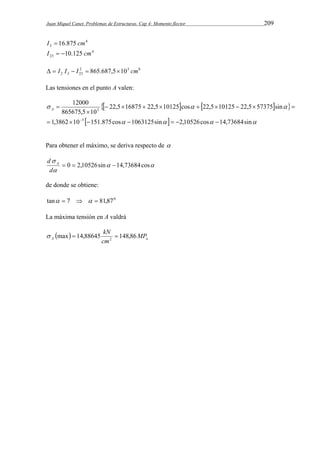 Juan Miquel Canet. Problemas de Estructuras. Cap 4: Momento flector 209 
4 
I3  16.875 cm 
4 
23 I  10.125 cm 
2 3 8 
2 3 23   I I  I  865.687,510 cm 
Las tensiones en el punto A valen: 
     
22,5 16875 22,5 10125 cos 22,5 10125 22,5 57375 sin 
12000 
   
865675,5 10 
1,3862 10 151.875cos 1063125sin 2,10526cos 14,73684sin 
         
 
      
5 
3 
 
 
A 
       
Para obtener el máximo, se deriva respecto de  
  
d  
A 
 
 0  2,10526sin 14,73684cos 
d 
de donde se obtiene: 
tan  7    81,870 
La máxima tensión en A valdrá 
  A a MP 
max 14,88645 kN 148,86 2    
cm 
 