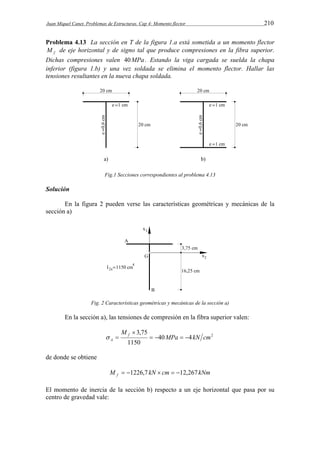 Juan Miquel Canet. Problemas de Estructuras. Cap 4: Momento flector 210 
Problema 4.13 La sección en T de la figura 1.a está sometida a un momento flector 
f M de eje horizontal y de signo tal que produce compresiones en la fibra superior. 
Dichas compresiones valen 40MPa . Estando la viga cargada se suelda la chapa 
inferior (figura 1.b) y una vez soldada se elimina el momento flector. Hallar las 
tensiones resultantes en la nueva chapa soldada. 
Fig.1 Secciones correspondientes al problema 4.13 
Solución 
En la figura 2 pueden verse las características geométricas y mecánicas de la 
sección a) 
Fig. 2 Características geométricas y mecánicas de la sección a) 
En la sección a), las tensiones de compresión en la fibra superior valen: 
40 4 2 
3,75 
 
1150 
MPa kN cm 
M f 
  
A     
de donde se obtiene 
M kN cm kNm f  1226,7   12,267 
El momento de inercia de la sección b) respecto a un eje horizontal que pasa por su 
centro de gravedad vale: 
 