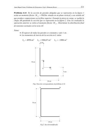 Juan Miquel Canet. Problemas de Estructuras. Cap 4: Momento flector 212 
Problema 4.14 En la sección de paredes delgadas que se representa en la figura 1 
actúa un momento flector M kNm f 30 2  situado en un plano vertical y con sentido tal 
que produce compresiones en la fibra superior. Estando la pieza en carga, se suelda la 
chapa AB quedando la sección que se representa en la figura 2. Una vez realizada la 
operación anterior se retira el momento flector f 2 M . Determinar la distribución final 
de tensiones normales en la recta AC. 
Notas: 
 El espesor de todas las paredes es constante y vale 1 cm. 
 Los momentos de inercia de la sección en L valen: 
I  4950cm 4 
I  1866,67 cm 4 
I  1800cm 
4 
22 33 23 Fig.1 Sección correspondiente al problema 4.14 
Fig.2. Sección modificada 
 