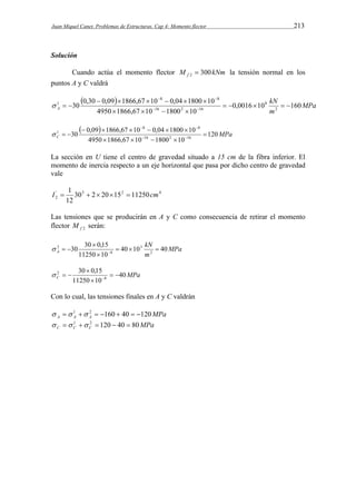 Juan Miquel Canet. Problemas de Estructuras. Cap 4: Momento flector 213 
Solución 
Cuando actúa el momento flector M kNm f 300 2  la tensión normal en los 
puntos A y C valdrá 
   8  
8 
kN 
MPa 
      
30 0,30 0,09 1866,67 10 0,04 1800 10 2 
1      
A 0,0016 10 160 
m 
    
4950 1866,67 10 1800 10 
8 
16 2 16 
    
 
   8  
8 
C 120 
MPa       
30 0,09 1866,67 10 0,04 1800 10 16 2 16 
1  
    
4950  1866,67  10  1800  
10 
 
La sección en U tiene el centro de gravedad situado a 15 cm de la fibra inferior. El 
momento de inercia respecto a un eje horizontal que pasa por dicho centro de gravedad 
vale 
I  1     cm 
4 2 3 '2 
30 2 20 15 11250 
12 
Las tensiones que se producirán en A y C como consecuencia de retirar el momento 
flector f 2 M serán: 
MPa 
kN 
30 30 0,15 2 
2    
A 40 10 40 
m 
11250 10 
3 
8 
 
 
    
30 0,15 
2   
MPa C 40 
11250 10 
8 
 
 
    
Con lo cual, las tensiones finales en A y C valdrán 
MPa A A A   1  2  160  40  120 
MPa C C C   1  2  120  40  80 
 