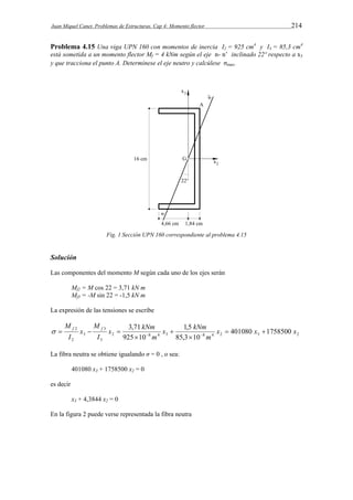 Juan Miquel Canet. Problemas de Estructuras. Cap 4: Momento flector 214 
Problema 4.15 Una viga UPN 160 con momentos de inercia I2 = 925 cm4 y I3 = 85,3 cm4 
está sometida a un momento flector Mf = 4 kNm según el eje n- n’ inclinado 22º respecto a x3 
y que tracciona el punto A. Determínese el eje neutro y calcúlese σmax. 
Fig. 1 Sección UPN 160 correspondiente al problema 4.15 
Solución 
Las componentes del momento M según cada uno de los ejes serán 
Mf2 = M cos 22 = 3,71 kN m 
Mf3 = -M sin 22 = -1,5 kN m 
La expresión de las tensiones se escribe 
M f f   
x kNm 
x kNm 
3,71 1,5 
x x x 
      
2 8 4 3 8 4 2 3 2 
3 
3 
3 
2 
M 
2 401080 1758500 
85,3 10 
925 10 
m 
m 
I 
x 
I 
 
 
 
La fibra neutra se obtiene igualando σ = 0 , o sea: 
401080 x3 + 1758500 x2 = 0 
es decir 
x3 + 4,3844 x2 = 0 
En la figura 2 puede verse representada la fibra neutra 
 