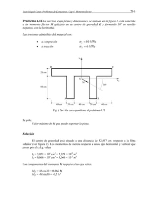 Juan Miquel Canet. Problemas de Estructuras. Cap 4: Momento flector 216 
Problema 4.16 La sección, cuya forma y dimensiones, se indican en la figura 1, está sometida 
a un momento flector M aplicado en su centro de gravedad G y formando 30º en sentido 
negativo, con la horizontal. 
Las tensiones admisibles del material son: 
 a compresión  c  10 MPa 
 a tracción MPa T   6 
Fig. 1 Sección correspondiente al problema 4.16 
Se pide: 
Valor máximo de M que puede soportar la pieza. 
Solución 
El centro de gravedad está situado a una distancia de 52,857 cm. respecto a la fibra 
inferior (ver figura 2). Los momentos de inercia respecto a unos ejes horizontal y vertical que 
pasan por el c.d.g. valen 
I2 = 3,021 × 106 cm4 = 3,021 × 10-2 m4 
I3 = 9,066 × 106 cm4 = 9,066 × 10-2 m4 
Las componentes del momento M respecto a los ejes valen: 
Mf2 = M cos30 = 0,866 M 
Mf3 = -M sin30 = -0,5 M 
 
