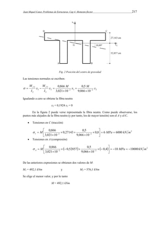 Juan Miquel Canet. Problemas de Estructuras. Cap 4: Momento flector 217 
Fig. 2 Posición del centro de gravedad 
Las tensiones normales se escriben: 
x 0,866 M x  
0,5 
M x 
2 2 3 2 2 
M f f 
3 
3 
3 
2 
2 
9,066 10 
3,021 10 
M 
I 
x 
I 
   
 
    
Igualando a cero se obtiene la fibra neutra 
x3 + 0,1924 x2 = 0 
En la figura 2 puede verse representada la fibra neutra. Como puede observarse, los 
puntos más alejados de la fibra neutra (y por tanto, los de mayor tensión) son el A y el C. 
 Tensiones en C (tracción) 
2 
 
M 0,866 0,27143 0,5 
 
0,8  6 MPa  6000 
c 2 2 kN m     
9,066 10 
3,021 10 
 
 
 
 
  
 
 Tensiones en A (compresión) 
 
 
M 0,866 0,52857 0,5 
  MPa   kN m A     2 
2 2 0,4 10 10000 
    
9,066 10 
3,021 10 
 
 
  
 
   
 
De las anteriores expresiones se obtienen dos valores de M: 
M1 = 492,1 kNm y M2 = 576,1 kNm 
Se elige el menor valor, y por lo tanto 
M = 492,1 kNm 
 