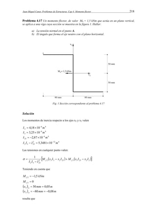 Juan Miquel Canet. Problemas de Estructuras. Cap 4: Momento flector 218 
Problema 4.17 Un momento flector, de valor M0 = 1,5 kNm que actúa en un plano vertical, 
se aplica a una viga cuya sección se muestra en la figura 1. Hallar: 
a) La tensión normal en el punto A. 
b) El ángulo que forma el eje neutro con el plano horizontal. 
Fig. 1 Sección correspondiente al problema 4.17 
Solución 
Los momentos de inercia respecto a los ejes x2 y x3 valen 
6 4 
2 I  4,1810 m 
6 4 
3 I  3,2510 m 
6 4 
23 I  2,87 10 m 
2 12 4 
2 3 23 I I  I  5,348110 m 
Las tensiones en cualquier punto valen: 
     2 2 3 3 2 23 3 3 23 2 2 
1 M x I x I M x I x I 
   
I I  
I f f 2 3 23 
  
Teniendo en cuenta que 
M kNm f 1,5 2   
0 3  f M 
x  mm m A 50 0,05 3   
x  mm m A 80 0,08 2     
resulta que 
 