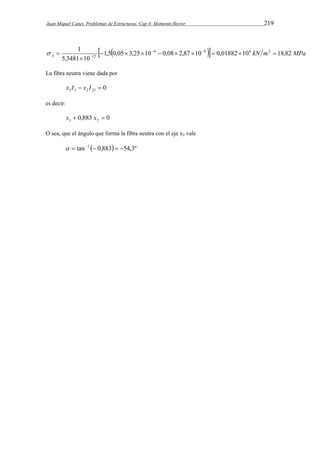 Juan Miquel Canet. Problemas de Estructuras. Cap 4: Momento flector 219 
 1  1,5  0,05 3,25 10  6 0,08 2,87 10  
6  0,01882 10 6 kN m 2 
18,82 
MPa A   
5,3481 10 
12          
 
La fibra neutra viene dada por 
0 3 3 2 23 x I  x I  
es decir: 
0,883 0 3 2 x  x  
O sea, que el ángulo que forma la fibra neutra con el eje x2 vale 
  tan 1  0,883  54,3º 
 