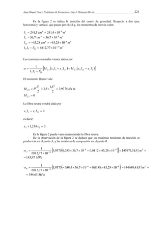 Juan Miquel Canet. Problemas de Estructuras. Cap 4: Momento flector 221 
En la figura 2 se indica la posición del centro de gravedad. Respecto a dos ejes, 
horizontal y vertical, que pasan por el c.d.g. los momentos de inercia valen 
4 8 4 
2 I  241,5 cm  241,410 m 
4 8 4 
3 I  36,7 cm  36,7 10 m 
4 8 4 
23 I  45,28 cm  45,2810 m 
2 16 8 
2 3 23 I I  I  6812,77 10 m 
Las tensiones normales vienen dadas por 
     2 2 3 3 2 23 3 3 23 2 2 
1 M x I x I M x I x I 
   
I I  
I f f 2 3 23 
  
El momento flector vale 
2 2 
M P L 3,5 1,5 
3,9375 
kN m f 2     
2 
2 
0 3  f M 
La fibra neutra vendrá dada por 
0 3 3 2 23 x I  x I  
es decir: 
1,234 0 3 2 x  x  
En la figura 2 puede verse representada la fibra neutra. 
De la observación de la figura 2 se deduce que las máximas tensiones de tracción se 
producirán en el punto A, y las máximas de compresión en el punto B. 
         
 
 1   
kN m A  
 
 145,97 MPa 
8 8 2 
16 3,9375 0,055 36,7 10 0,0112 45,28 10 145971,3 
6812,77 10 
         
 
 1   
kN m B  
 
 144,65 MPa 
8 8 2 
16 3,9375 0,045 36,7 10 0,0188 45,28 10 144649,4 
6812,77 10 
 