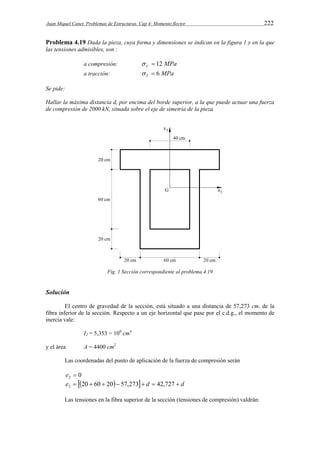 Juan Miquel Canet. Problemas de Estructuras. Cap 4: Momento flector 222 
Problema 4.19 Dada la pieza, cuya forma y dimensiones se indican en la figura 1 y en la que 
las tensiones admisibles, son : 
a compresión:  C  12 MPa 
a tracción: MPa T   6 
Se pide: 
Hallar la máxima distancia d, por encima del borde superior, a la que puede actuar una fuerza 
de compresión de 2000 kN, situada sobre el eje de simetría de la pieza. 
Fig. 1 Sección correspondiente al problema 4.19 
Solución 
El centro de gravedad de la sección, está situado a una distancia de 57,273 cm. de la 
fibra inferior de la sección. Respecto a un eje horizontal que pase por el c.d.g., el momento de 
inercia vale: 
I2 = 5,353 × 106 cm4 
y el área A = 4400 cm2 
Las coordenadas del punto de aplicación de la fuerza de compresión serán 
0 2 e  
e  20  60  20 57,273 d  42,727  d 3 
Las tensiones en la fibra superior de la sección (tensiones de compresión) valdrán: 
 