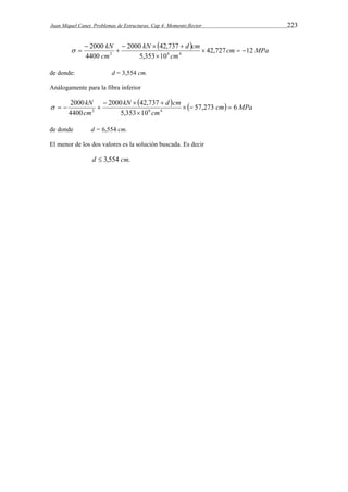 Juan Miquel Canet. Problemas de Estructuras. Cap 4: Momento flector 223 
  cm MPa 
kN    
 
2000 kN 42,737 
d cm 
42,727 12 
cm 
2000 
cm 
5,353 10 
4400 
2 6 4    
 
 
  
de donde: d = 3,554 cm. 
Análogamente para la fibra inferior 
   cm MPa 
kN  2000 kN  42,737 
 
d cm 
57,273 6 
cm 
2000 
cm 
5,353 10 
4400 
2 6 4    
 
    
de donde d = 6,554 cm. 
El menor de los dos valores es la solución buscada. Es decir 
d  3,554 cm. 
 