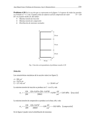 Juan Miquel Canet. Problemas de Estructuras. Cap 4: Momento flector 224 
Problema 4.20 En la sección que se representa en la figura 1 el espesor de todas las paredes 
es el mismo (e =1,1 cm). Cuando actúa un esfuerzo axil de compresión de valor N = 120 
kN en el punto medio de AB, hallar: 
 Máxima tensión de tracción 
 Máxima tensión de compresión 
 Distribución de tensiones normales 
Fig. 1 Sección correspondiente al problema resuelto 4.20 
Solución 
Las características mecánicas de la sección valen (ver figura 2) 
A = 209 cm2 
g2 = 9,474 cm 
I2 = 127.142 cm4 I3 = 20.843 cm4 
La máxima tensión de tracción se produce en C o en D y vale 
  kN 
MPa tracción 
120 9,474 30 9,474 
120 
c 0,545 5,45 
cm 
20843 
209 
2   
   
    
La máxima tensión de compresión se produce en la línea AB y vale: 
MPa compresión 
2 
  kN 
  
120 9,474 
120 
A 1,09 10,9 
cm 
20843 
209 
2 
 
    
En la figura 2 puede verse la distribución de tensiones 
 