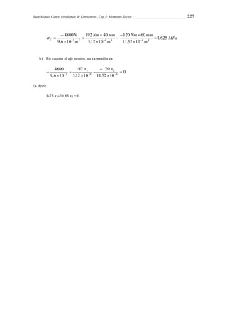 Juan Miquel Canet. Problemas de Estructuras. Cap 4: Momento flector 227 
MPa 
Nm mm 
120 60 
192 40 
4800 
  
 
C 1,625 
m 
Nm mm 
m 
N 
m 
11,52 10 
5,12 10 
9,6 10 
3 2 6 4 6 4  
 
 
 
 
 
 
     
b) En cuanto al eje neutro, su expresión es: 
0 
120 
    
3  
11,52 10 
192 
5,12 10 
4800 
9,6 10 
6 
2 
6 
3 
 
 
 
 
 
 
x x 
Es decir 
1-75 x3-20,83 x2 = 0 
 