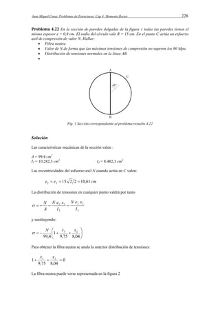 Juan Miquel Canet. Problemas de Estructuras. Cap 4: Momento flector 228 
Problema 4.22 En la sección de paredes delgadas de la figura 1 todas las paredes tienen el 
mismo espesor e = 0,8 cm. El radio del círculo vale R = 15 cm. En el punto C actúa un esfuerzo 
axil de compresión de valor N. Hallar: 
 Fibra neutra 
 Valor de N de forma que las máximas tensiones de compresión no superen los 90 Mpa. 
 Distribución de tensiones normales en la línea AB. 
 
Fig. 1 Sección correspondiente al problema resuelto 4.22 
Solución 
Las características mecánicas de la sección valen : 
A = 99,4 cm2 
I2 = 10.282,3 cm4 I3 = 8.482,3 cm4 
Las excentricidades del esfuerzo axil N cuando actúa en C valen: 
e e 15 2 2 10,61 cm 2 3    
La distribución de tensiones en cualquier punto valdrá por tanto 
N e x 
2 2 
3 
N e x 
   N  3 3 
 
2 
I 
I 
A 
y sustituyendo: 
  
N  
x x 
 3 2     
 
9,75 8,04 
1 
99,4 
Para obtener la fibra neutra se anula la anterior distribución de tensiones: 
0 
1 3  2  x x 
9,75 8,04 
La fibra neutra puede verse representada en la figura 2 
 