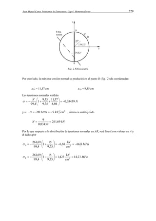 Juan Miquel Canet. Problemas de Estructuras. Cap 4: Momento flector 229 
Fig. 2 Fibra neutra 
Por otro lado, la máxima tensión normal se producirá en el punto D (fig. 2) de coordenadas: 
x2D = 11,57 cm x3D = 9,55 cm 
Las tensiones normales valdrán 
N 11,57 
0,03439 N 
8,04 
1 9,55 
     
9,75 
99,4 
 
   
 
 
y si   90 MPa  9 kN cm2 , entonces sustituyendo 
 9  
N 261,69 kN 
0,03439 
Por lo que respecta a la distribución de tensiones normales en AB, será lineal con valores en A y 
B dados por 
MPa 
kN 
1 15 
261,69 
 
 
A 6,68 66,8 
cm 
9,75 
    
99,4 
2      
 
MPa 
kN 
1 15 
261,69 
 
 
B 1,423 14,23 
cm 
9,75 
    
99,4 
2    
 
 