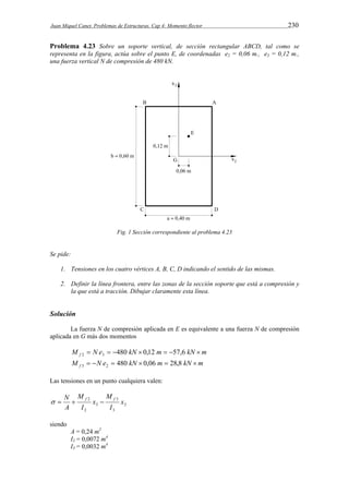 Juan Miquel Canet. Problemas de Estructuras. Cap 4: Momento flector 230 
Problema 4.23 Sobre un soporte vertical, de sección rectangular ABCD, tal como se 
representa en la figura, actúa sobre el punto E, de coordenadas e2 = 0,06 m., e3 = 0,12 m., 
una fuerza vertical N de compresión de 480 kN. 
Fig. 1 Sección correspondiente al problema 4.23 
Se pide: 
1. Tensiones en los cuatro vértices A, B, C, D indicando el sentido de las mismas. 
2. Definir la línea frontera, entre las zonas de la sección soporte que está a compresión y 
la que está a tracción. Dibujar claramente esta línea. 
Solución 
La fuerza N de compresión aplicada en E es equivalente a una fuerza N de compresión 
aplicada en G más dos momentos 
M N e kN m kN m f   480  0,12  57,6  2 3 
M N e kN m kN m f    480  0,06  28,8  3 2 
Las tensiones en un punto cualquiera valen: 
2 
  N  f  f 
3 
3 
3 
2 
M 
2 x 
I 
x 
M 
I 
A 
siendo 
A = 0,24 m2 
I2 = 0,0072 m4 
I3 = 0,0032 m4 
 