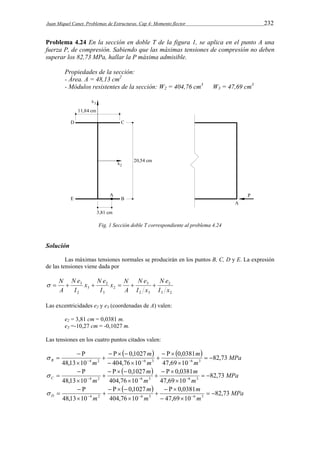 Juan Miquel Canet. Problemas de Estructuras. Cap 4: Momento flector 232 
Problema 4.24 En la sección en doble T de la figura 1, se aplica en el punto A una 
fuerza P, de compresión. Sabiendo que las máximas tensiones de compresión no deben 
superar los 82,73 MPa, hallar la P máxima admisible. 
Propiedades de la sección: 
- Área. A = 48,13 cm2 
- Módulos resistentes de la sección: W2 = 404,76 cm3 W3 = 47,69 cm3 
Fig. 1 Sección doble T correspondiente al problema 4.24 
Solución 
Las máximas tensiones normales se producirán en los puntos B, C, D y E. La expresión 
de las tensiones viene dada por 
2 
N e 
3 2 
  N     3 
 
N e 
2 3 
x N 
2 
x N e 
3 
2 
3 
N e 
2 
3 
I x 
I x 
A 
I 
I 
A 
Las excentricidades e2 y e3 (coordenadas de A) valen: 
e2 = 3,81 cm = 0,0381 m. 
e3 =-10,27 cm = -0,1027 m. 
Las tensiones en los cuatro puntos citados valen: 
 0,1027 
  0,0381 
m 
 MPa 
    
 
  
m B 82,73 
     
  
48,13 10 4 2 6 3 6 m 
3 m 
m 
47,69 10 
404,76 10 
 
   
 
  
 
 0,1027 
 0,0381 
m 
MPa 
  
m C 82,73 
     
  
48,13 10 4 2 6 3 6 m 
3 m 
m 
47,69 10 
404,76 10 
 
   
 
 
    
 
 
 0,1027 
    
0,0381 
m 
MPa 
  
m D 82,73 
     
  
48,13 10 4 2 6 3 6 m 
3 m 
m 
47,69 10 
404,76 10 
  
 
 
    
 
 
 
