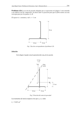 Juan Miquel Canet. Problemas de Estructuras. Cap 4: Momento flector 236 
Problema 4.26 La sección de paredes delgadas que se representa en la figura 1 está sometida 
a un esfuerzo axil de compresión. Se desea saber su posición para que la fibra neutra sea una 
recta que pase por los puntos A y B. 
El espesor es constante y vale e = 1 cm. 
Fig. 1 Sección correspondiente al problema 4.26 
Solución 
En la figura 2 puede verse la posición del c.d.g. de la sección 
Fig. 2 Posición del centro de gravedad 
Los momentos de inercia respecto a los ejes x2 y x3 valen 
I2 = 5.625 cm4 
 