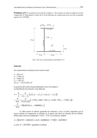 Juan Miquel Canet. Problemas de Estructuras. Cap 4: Momento flector 238 
Problema 4.27 Se considera la sección de la figura 1. En el punto A actúa un esfuerzo axil de 
compresión N. Determinar el valor de N si las tensiones de compresión en la sección no pueden 
superar los 220 MPa. 
Fig. 1 Sección correspondiente al problema 4.27 
Solución 
Las características mecánicas de la sección valen: 
A = 65,5 cm2 
I2 = 7.450 cm4 
I3 = 2.669 cm4 
I23 = -782 cm4 
I2I3-I23 
2 = 19.272.526 cm8 
La posición del centro de gravedad puede verse en la figura 2. 
La distribución de tensiones viene dada por 
        
N 
 N 
  2 3 3 3 2 23 2 3 23 2 2 
 
2 3 23 
e x I x I e x I x I 
I I I 
A 
N N x x x x 
          3 2 3 2 1,73 2.669 782 4,38 782 7.450 
65,5 19.272.526 
 N  N x  x 
 2 3 0,001623 0,000062 
65,5 
La fibra neutra se obtiene igualando las tensiones a cero. Es fácil comprobar que la 
mayor tensión de compresión se produce en el punto más hacia la derecha del ala inferior. 
Dicho punto tiene de coordenadas ( 14,38 ; -7,73). Las tensiones valdrán: 
  0,01527  0,00162314,38  0,000062 7,73N  0,03908N 
y como   220 MPa , igualando se obtiene 
 