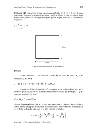 Juan Miquel Canet. Problemas de Estructuras. Cap 4: Momento flector 243 
Problema 4.29 Una sección de acero de paredes delgadas de 40 cm  40 cm y 1 cm de 
espesor (ver figura 1) se rellena de hormigón. Hallar y dibujar la zona por donde puede 
moverse una fuerza axil de compresión para que en ningún punto de la sección haya 
tracciones. 
n E 
  10 
acero 
E 
hormigón 
Fig.1 Sección correspondiente al problema 4.29. 
Solución 
El área mecánica A* se obtendrá a partir de las áreas del acero a A y del 
hormigón h A . Es decir, 
A* 10 A A 10 40 4 1 40 40 3200cm2 a h          
El momento de inercia mecánico I * , respecto a un eje horizontal que pasa por el 
centro de gravedad, se obtiene a partir del momento de inercia del hormigón h I y del 
momento de inercia del acero: 
I * 10 I I 640.000cm4 a h    
Dada la simetría existente en la sección el núcleo central será cuadrado. Para obtener su 
vértice inferior se impone la condición que cuando actúa un esfuerzo axil de compresión 
N en dicho vértice, las tensiones en la fibra superior son nulas. 
 
 
 
N 
N e 
 N 
0 20   1  
20 
 
 
e 
    * * * * * 
I A 
A 
I 
A 
en donde e es la excentricidad de la fuerza N . 
 