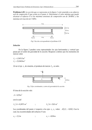 Juan Miquel Canet. Problemas de Estructuras. Cap 4: Momento flector 245 
Problema 4.30 La sección que se representa en la figura 1 está sometida a un esfuerzo 
axil de compresión N que actúa en el punto A. Determinar el valor máximo que puede 
alcanzar el esfuerzo N si las máximas tensiones de compresión son de 20MPa y las 
máximas de tracción de 5MPa 
Fig.1 Sección correspondiente al problema 4.30. 
Solución 
En la figura 2 pueden verse representados los ejes horizontales y vertical que 
pasan por el centro de gravedad de la sección. Respecto a dichos ejes los momentos de 
inercia valen 
4 
2 I  1,34513m 
4 
3 I  21,9434m 
Al ser el eje 3 x de simetría, el producto de inercia 23 I es nulo. 
Fig. 2 Ejes coordenados y centro de gravedad de la sección. 
El área de la sección vale: 
A  4,38m2 
con lo cual 
I A  0,3071m 2 
; I A  5,01m 
2 
2 3 Las coordenadas del punto A respecto a los ejes x x valen: A2,2 ;  0,94. Con lo 
2 3 cual, las excentricidades del esfuerzo N son: 
e  2,2m ; e   
0,94m 2 3  